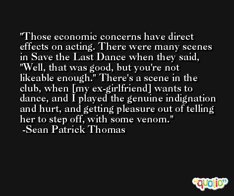Those economic concerns have direct effects on acting. There were many scenes in Save the Last Dance when they said, 'Well, that was good, but you're not likeable enough.' There's a scene in the club, when [my ex-girlfriend] wants to dance, and I played the genuine indignation and hurt, and getting pleasure out of telling her to step off, with some venom. -Sean Patrick Thomas