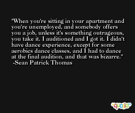 When you're sitting in your apartment and you're unemployed, and somebody offers you a job, unless it's something outrageous, you take it. I auditioned and I got it. I didn't have dance experience, except for some aerobics dance classes, and I had to dance at the final audition, and that was bizarre. -Sean Patrick Thomas