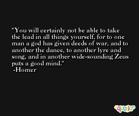 You will certainly not be able to take the lead in all things yourself, for to one man a god has given deeds of war, and to another the dance, to another lyre and song, and in another wide-sounding Zeus puts a good mind. -Homer