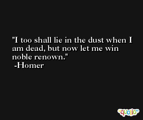 I too shall lie in the dust when I am dead, but now let me win noble renown. -Homer