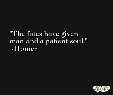 The fates have given mankind a patient soul. -Homer