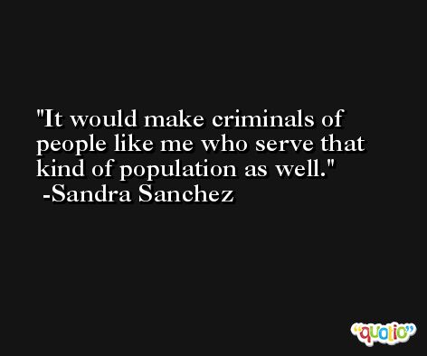 It would make criminals of people like me who serve that kind of population as well. -Sandra Sanchez