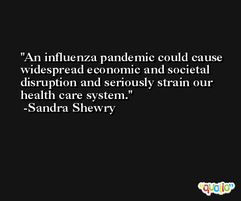 An influenza pandemic could cause widespread economic and societal disruption and seriously strain our health care system. -Sandra Shewry