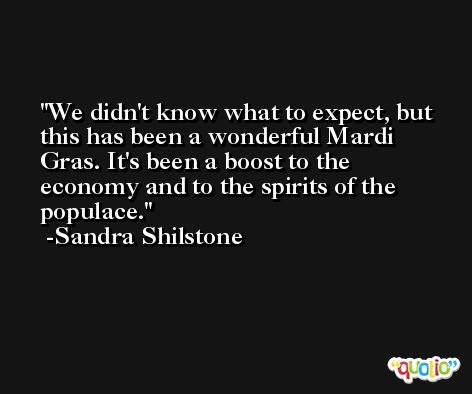 We didn't know what to expect, but this has been a wonderful Mardi Gras. It's been a boost to the economy and to the spirits of the populace. -Sandra Shilstone