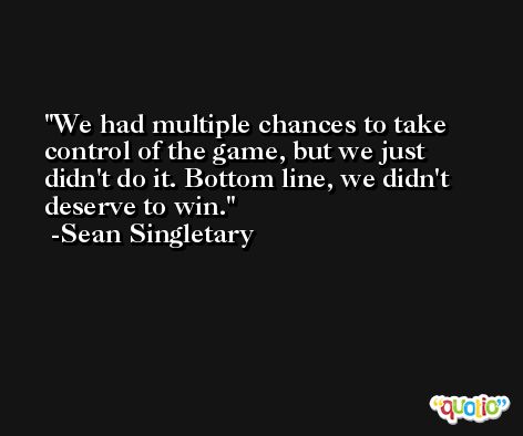 We had multiple chances to take control of the game, but we just didn't do it. Bottom line, we didn't deserve to win. -Sean Singletary