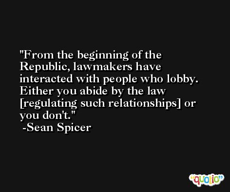 From the beginning of the Republic, lawmakers have interacted with people who lobby. Either you abide by the law [regulating such relationships] or you don't. -Sean Spicer