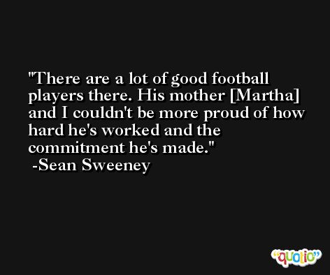 There are a lot of good football players there. His mother [Martha] and I couldn't be more proud of how hard he's worked and the commitment he's made. -Sean Sweeney