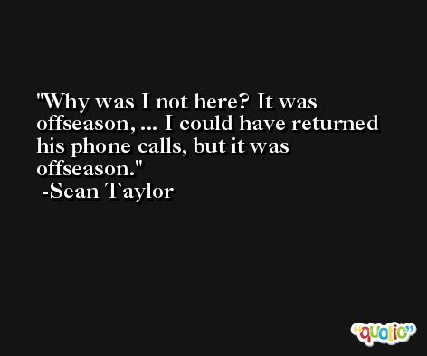 Why was I not here? It was offseason, ... I could have returned his phone calls, but it was offseason. -Sean Taylor