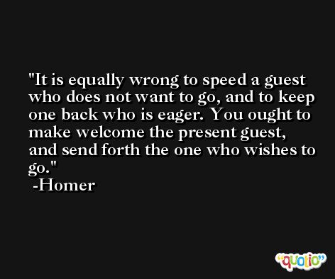 It is equally wrong to speed a guest who does not want to go, and to keep one back who is eager. You ought to make welcome the present guest, and send forth the one who wishes to go. -Homer