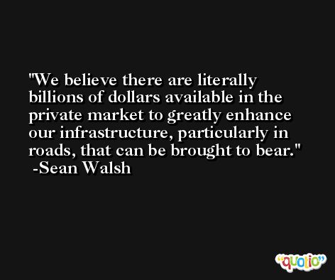 We believe there are literally billions of dollars available in the private market to greatly enhance our infrastructure, particularly in roads, that can be brought to bear. -Sean Walsh