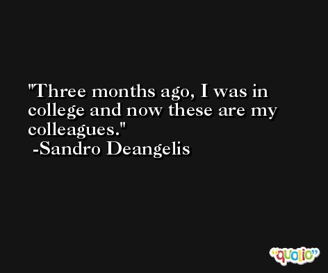 Three months ago, I was in college and now these are my colleagues. -Sandro Deangelis