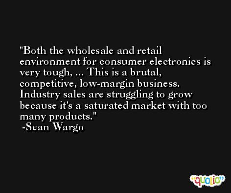 Both the wholesale and retail environment for consumer electronics is very tough, ... This is a brutal, competitive, low-margin business. Industry sales are struggling to grow because it's a saturated market with too many products. -Sean Wargo