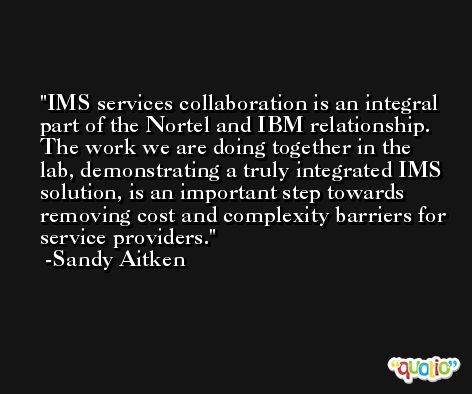 IMS services collaboration is an integral part of the Nortel and IBM relationship. The work we are doing together in the lab, demonstrating a truly integrated IMS solution, is an important step towards removing cost and complexity barriers for service providers. -Sandy Aitken