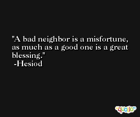 A bad neighbor is a misfortune, as much as a good one is a great blessing. -Hesiod