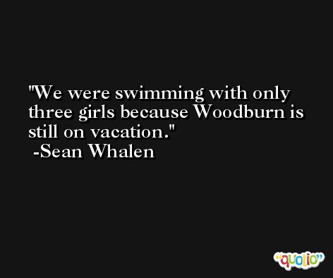 We were swimming with only three girls because Woodburn is still on vacation. -Sean Whalen