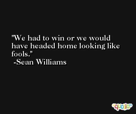 We had to win or we would have headed home looking like fools. -Sean Williams