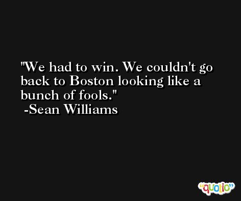 We had to win. We couldn't go back to Boston looking like a bunch of fools. -Sean Williams