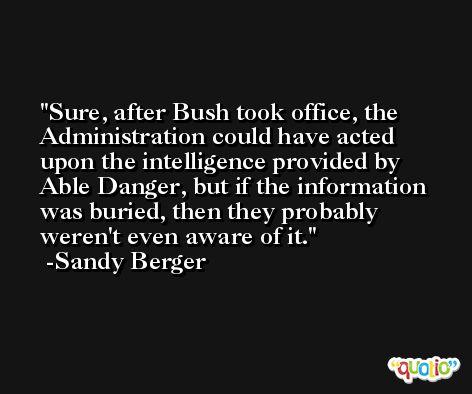 Sure, after Bush took office, the Administration could have acted upon the intelligence provided by Able Danger, but if the information was buried, then they probably weren't even aware of it. -Sandy Berger
