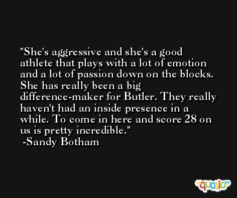 She's aggressive and she's a good athlete that plays with a lot of emotion and a lot of passion down on the blocks. She has really been a big difference-maker for Butler. They really haven't had an inside presence in a while. To come in here and score 28 on us is pretty incredible. -Sandy Botham