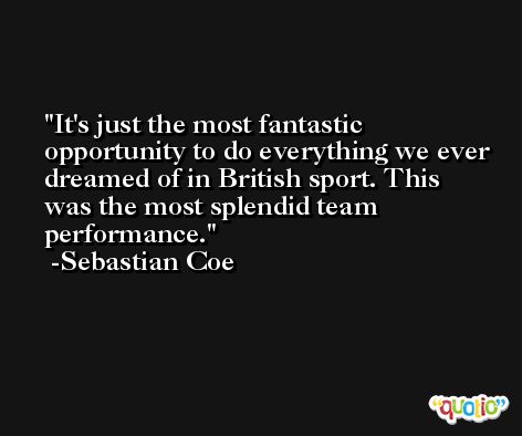 It's just the most fantastic opportunity to do everything we ever dreamed of in British sport. This was the most splendid team performance. -Sebastian Coe