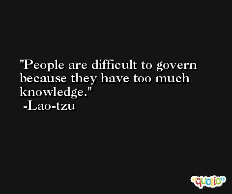 People are difficult to govern because they have too much knowledge. -Lao-tzu