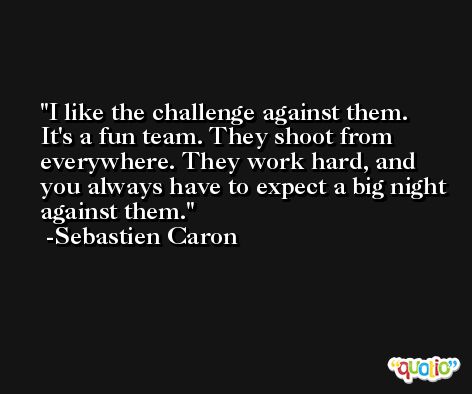 I like the challenge against them. It's a fun team. They shoot from everywhere. They work hard, and you always have to expect a big night against them. -Sebastien Caron