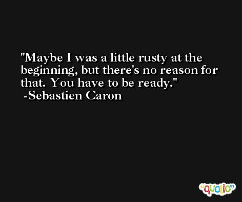 Maybe I was a little rusty at the beginning, but there's no reason for that. You have to be ready. -Sebastien Caron