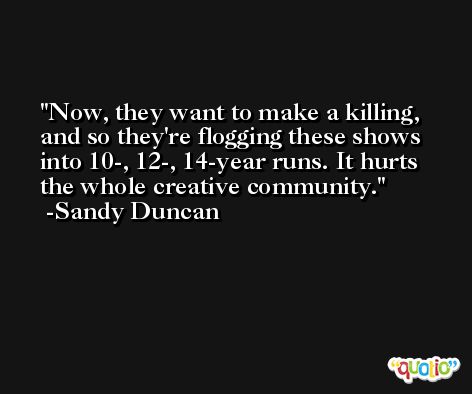 Now, they want to make a killing, and so they're flogging these shows into 10-, 12-, 14-year runs. It hurts the whole creative community. -Sandy Duncan