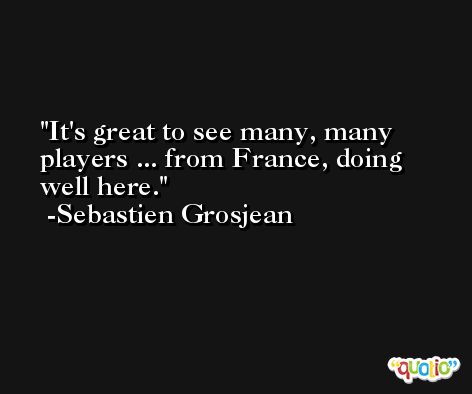 It's great to see many, many players ... from France, doing well here. -Sebastien Grosjean