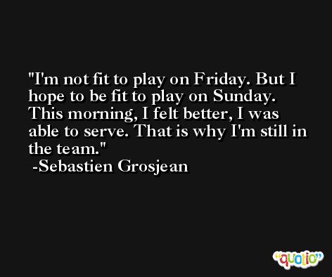 I'm not fit to play on Friday. But I hope to be fit to play on Sunday. This morning, I felt better, I was able to serve. That is why I'm still in the team. -Sebastien Grosjean