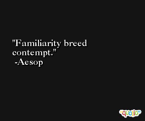 Familiarity breed contempt. -Aesop