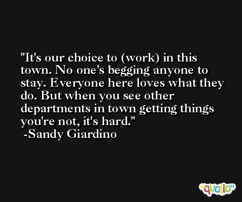 It's our choice to (work) in this town. No one's begging anyone to stay. Everyone here loves what they do. But when you see other departments in town getting things you're not, it's hard. -Sandy Giardino