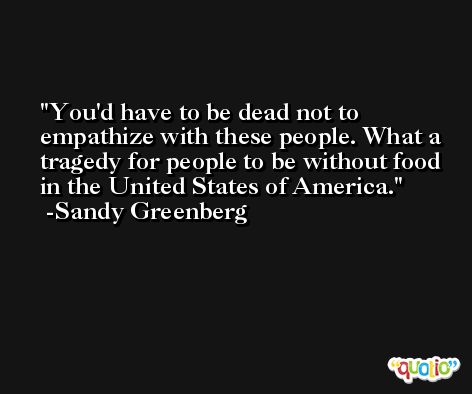 You'd have to be dead not to empathize with these people. What a tragedy for people to be without food in the United States of America. -Sandy Greenberg