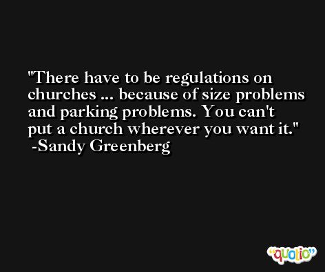 There have to be regulations on churches ... because of size problems and parking problems. You can't put a church wherever you want it. -Sandy Greenberg