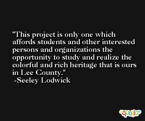 This project is only one which affords students and other interested persons and organizations the opportunity to study and realize the colorful and rich heritage that is ours in Lee County. -Seeley Lodwick