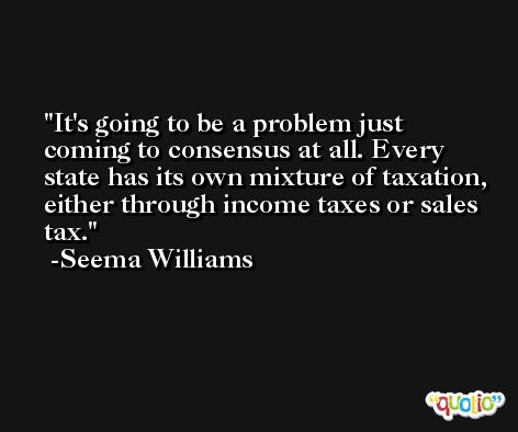 It's going to be a problem just coming to consensus at all. Every state has its own mixture of taxation, either through income taxes or sales tax. -Seema Williams