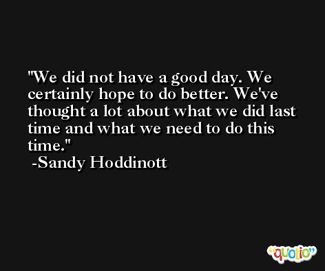 We did not have a good day. We certainly hope to do better. We've thought a lot about what we did last time and what we need to do this time. -Sandy Hoddinott