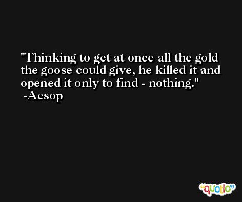 Thinking to get at once all the gold the goose could give, he killed it and opened it only to find - nothing. -Aesop