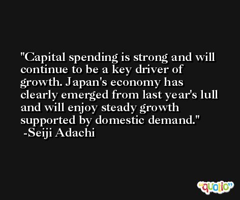 Capital spending is strong and will continue to be a key driver of growth. Japan's economy has clearly emerged from last year's lull and will enjoy steady growth supported by domestic demand. -Seiji Adachi