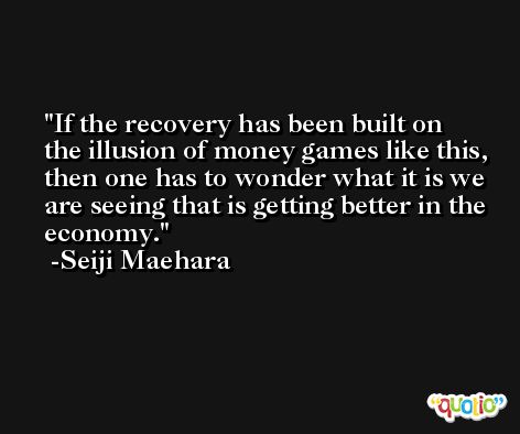 If the recovery has been built on the illusion of money games like this, then one has to wonder what it is we are seeing that is getting better in the economy. -Seiji Maehara