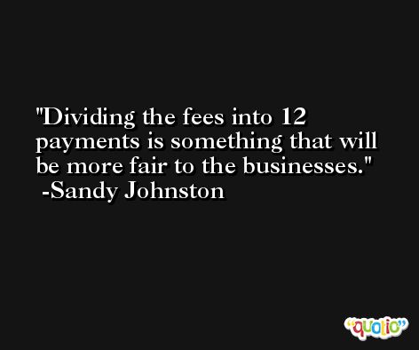 Dividing the fees into 12 payments is something that will be more fair to the businesses. -Sandy Johnston