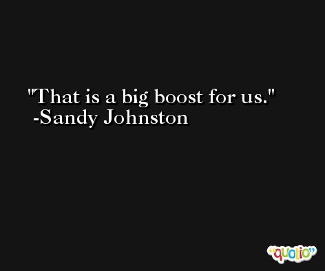 That is a big boost for us. -Sandy Johnston