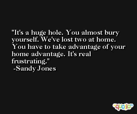It's a huge hole. You almost bury yourself. We've lost two at home. You have to take advantage of your home advantage. It's real frustrating. -Sandy Jones