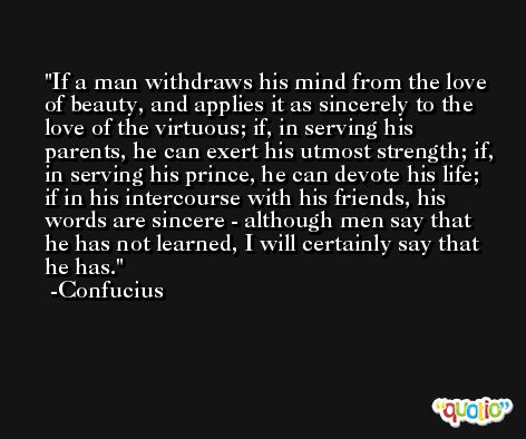 If a man withdraws his mind from the love of beauty, and applies it as sincerely to the love of the virtuous; if, in serving his parents, he can exert his utmost strength; if, in serving his prince, he can devote his life; if in his intercourse with his friends, his words are sincere - although men say that he has not learned, I will certainly say that he has. -Confucius