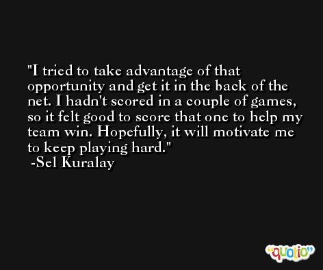 I tried to take advantage of that opportunity and get it in the back of the net. I hadn't scored in a couple of games, so it felt good to score that one to help my team win. Hopefully, it will motivate me to keep playing hard. -Sel Kuralay
