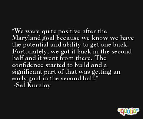 We were quite positive after the Maryland goal because we know we have the potential and ability to get one back. Fortunately, we got it back in the second half and it went from there. The confidence started to build and a significant part of that was getting an early goal in the second half. -Sel Kuralay