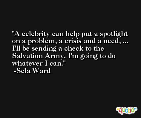 A celebrity can help put a spotlight on a problem, a crisis and a need, ... I'll be sending a check to the Salvation Army. I'm going to do whatever I can. -Sela Ward