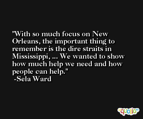 With so much focus on New Orleans, the important thing to remember is the dire straits in Mississippi, ... We wanted to show how much help we need and how people can help. -Sela Ward