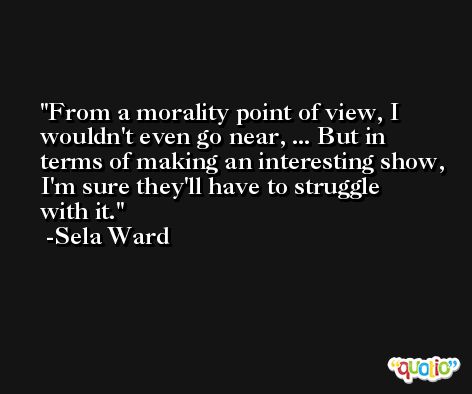 From a morality point of view, I wouldn't even go near, ... But in terms of making an interesting show, I'm sure they'll have to struggle with it. -Sela Ward