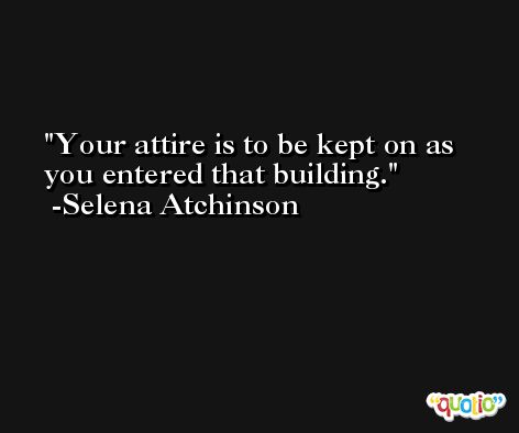 Your attire is to be kept on as you entered that building. -Selena Atchinson